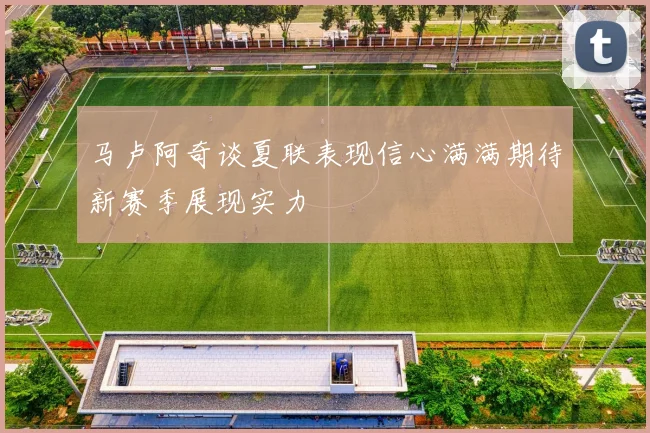 马卢阿奇谈夏联表现信心满满期待新赛季展现实力