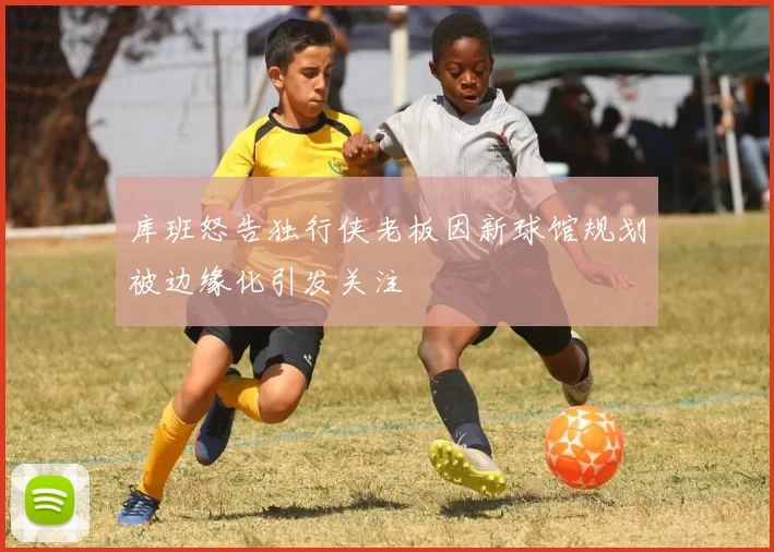库班怒告独行侠老板因新球馆规划被边缘化引发关注