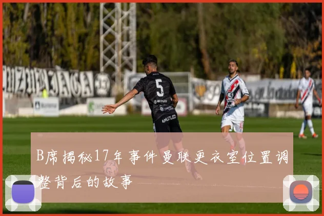 B席揭秘17年事件曼联更衣室位置调整背后的故事