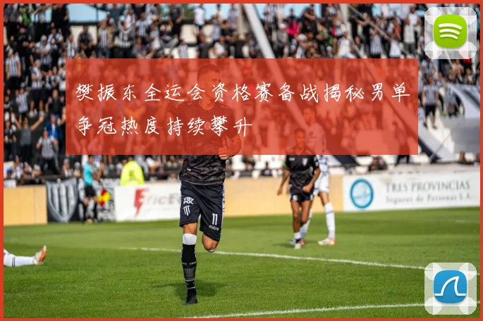 樊振东全运会资格赛备战揭秘男单争冠热度持续攀升