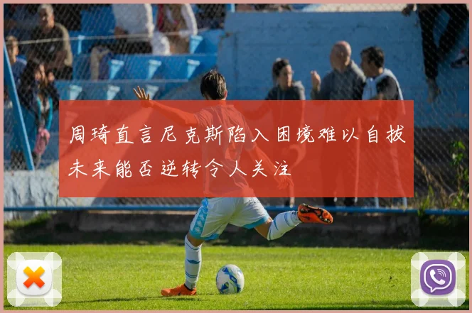 周琦直言尼克斯陷入困境难以自拔未来能否逆转令人关注