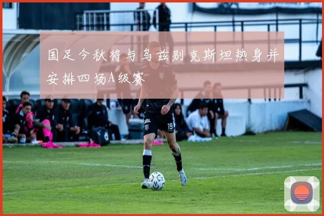 国足今秋将与乌兹别克斯坦热身并安排四场A级赛