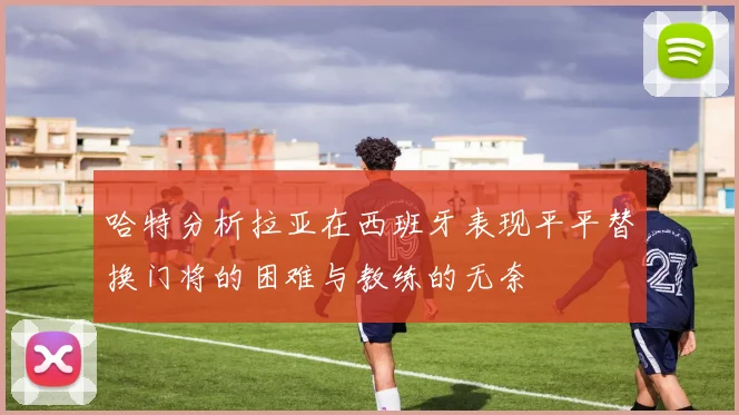 哈特分析拉亚在西班牙表现平平替换门将的困难与教练的无奈