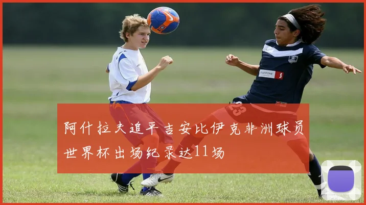 阿什拉夫追平吉安比伊克非洲球员世界杯出场纪录达11场