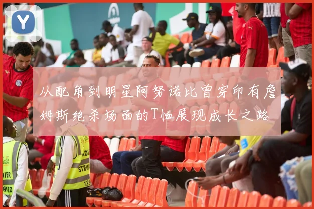 从配角到明星阿努诺比曾穿印有詹姆斯绝杀场面的T恤展现成长之路