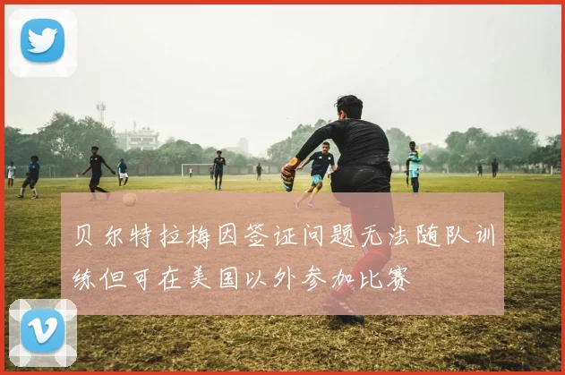 贝尔特拉梅因签证问题无法随队训练但可在美国以外参加比赛