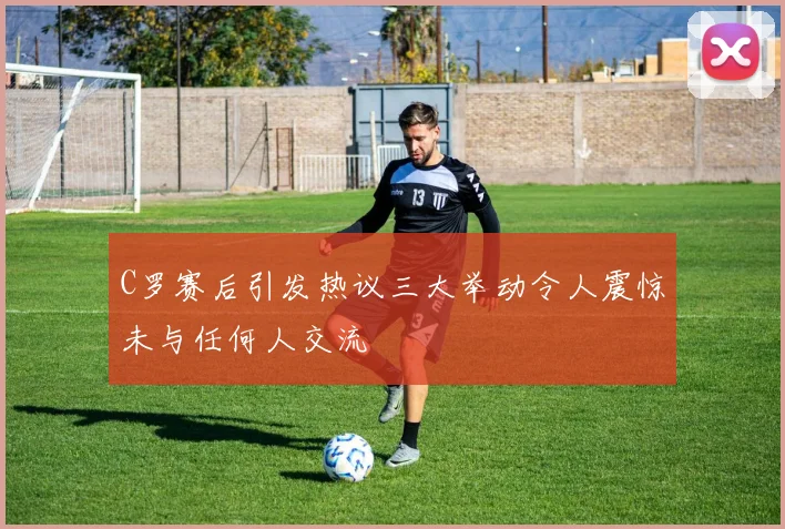 C罗赛后引发热议三大举动令人震惊未与任何人交流