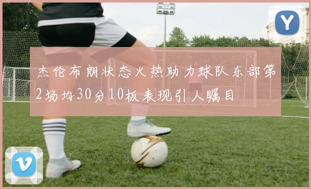 杰伦布朗状态火热助力球队东部第2场均30分10板表现引人瞩目