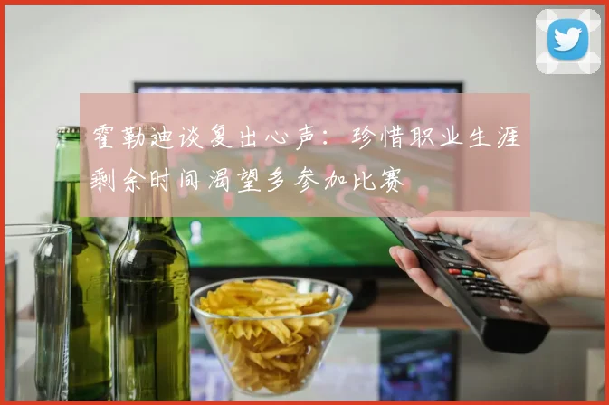 霍勒迪谈复出心声：珍惜职业生涯剩余时间渴望多参加比赛