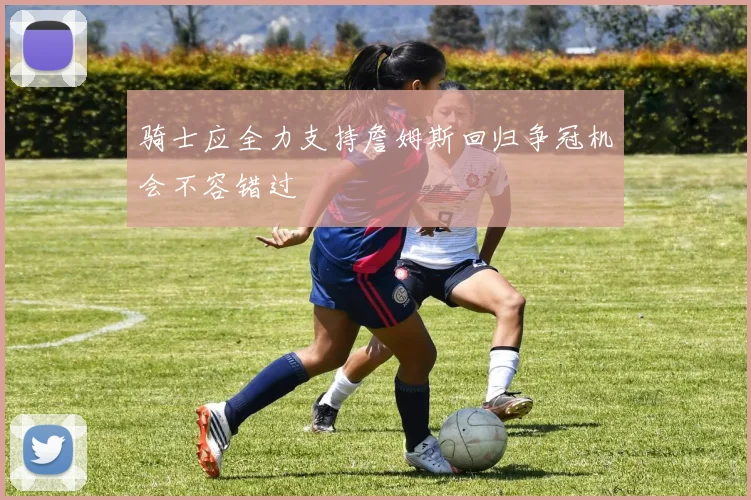 骑士应全力支持詹姆斯回归争冠机会不容错过