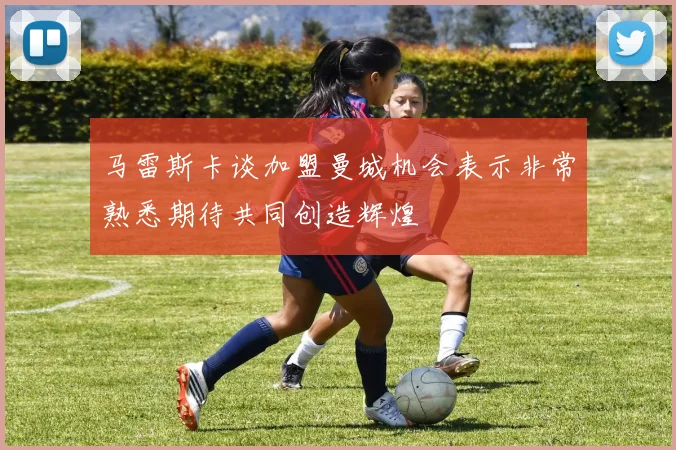 马雷斯卡谈加盟曼城机会表示非常熟悉期待共同创造辉煌