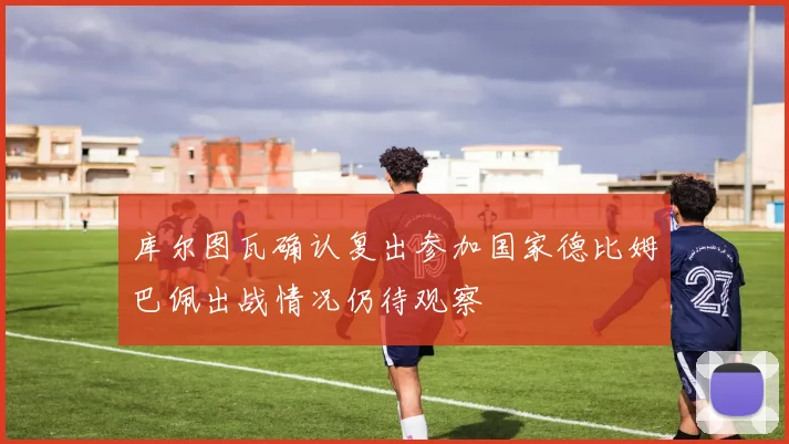 库尔图瓦确认复出参加国家德比姆巴佩出战情况仍待观察