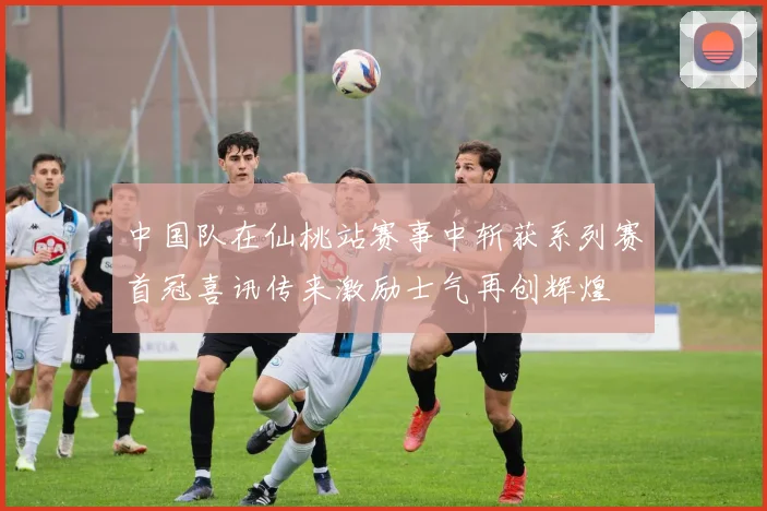 中国队在仙桃站赛事中斩获系列赛首冠喜讯传来激励士气再创辉煌