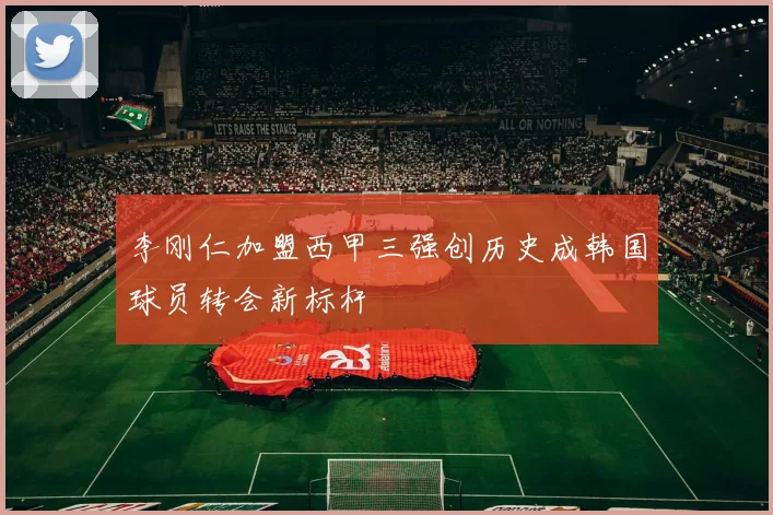 李刚仁加盟西甲三强创历史成韩国球员转会新标杆