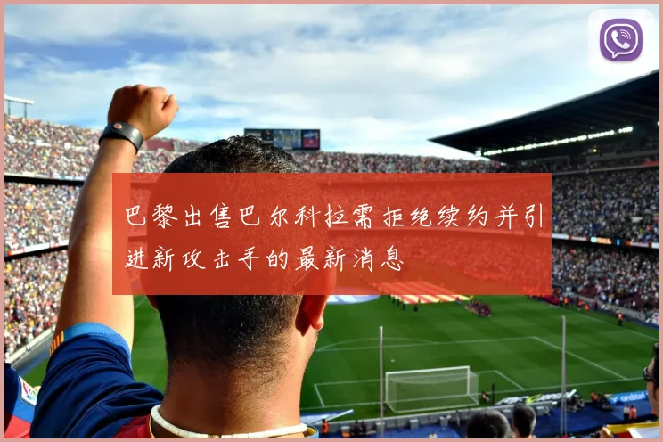 巴黎出售巴尔科拉需拒绝续约并引进新攻击手的最新消息