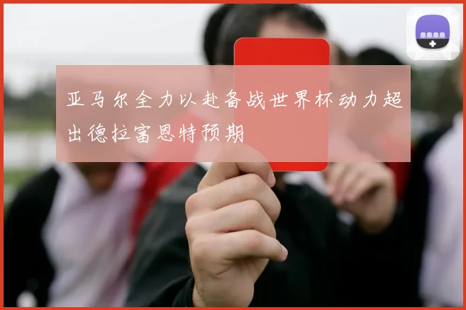亚马尔全力以赴备战世界杯动力超出德拉富恩特预期