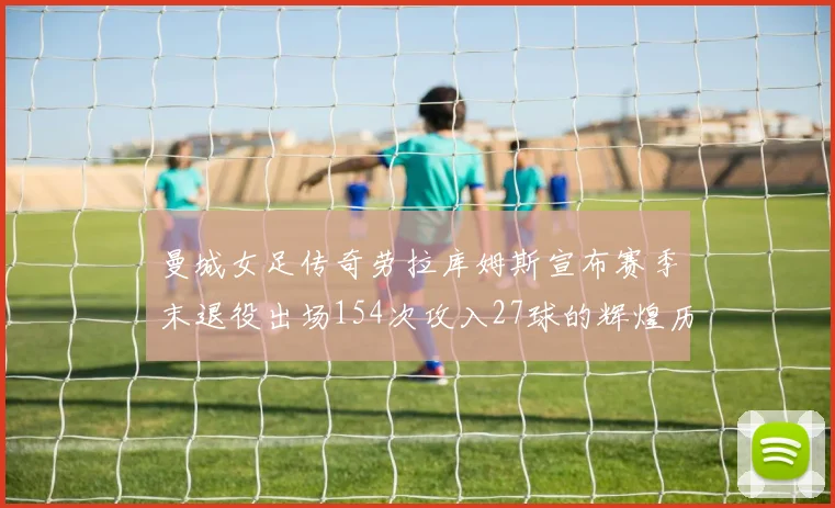 曼城女足传奇劳拉库姆斯宣布赛季末退役出场154次攻入27球的辉煌历程