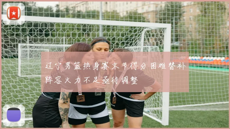 辽宁男篮热身赛末节得分困难替补阵容火力不足亟待调整