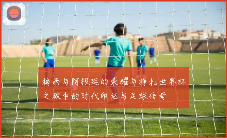 梅西与阿根廷的荣耀与挣扎世界杯之旅中的时代印记与足球传奇