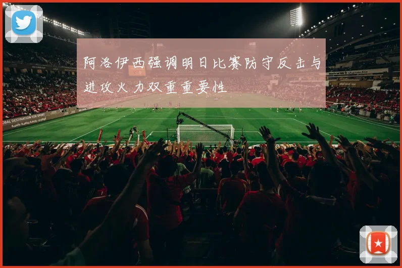 阿洛伊西强调明日比赛防守反击与进攻火力双重重要性