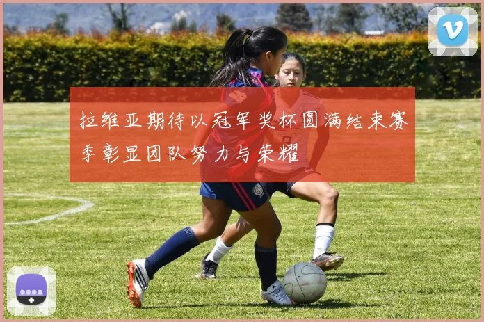 拉维亚期待以冠军奖杯圆满结束赛季彰显团队努力与荣耀