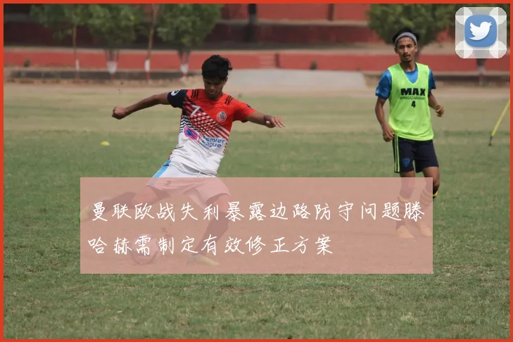 曼联欧战失利暴露边路防守问题滕哈赫需制定有效修正方案